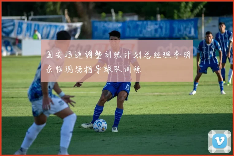 国安迅速调整训练计划总经理李明亲临现场指导球队训练