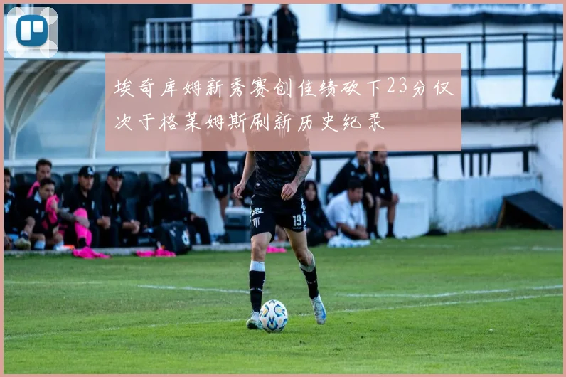 埃奇库姆新秀赛创佳绩砍下23分仅次于格莱姆斯刷新历史纪录