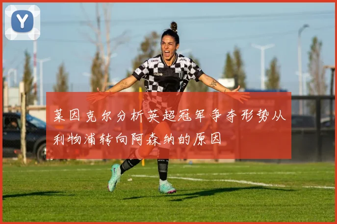 莱因克尔分析英超冠军争夺形势从利物浦转向阿森纳的原因