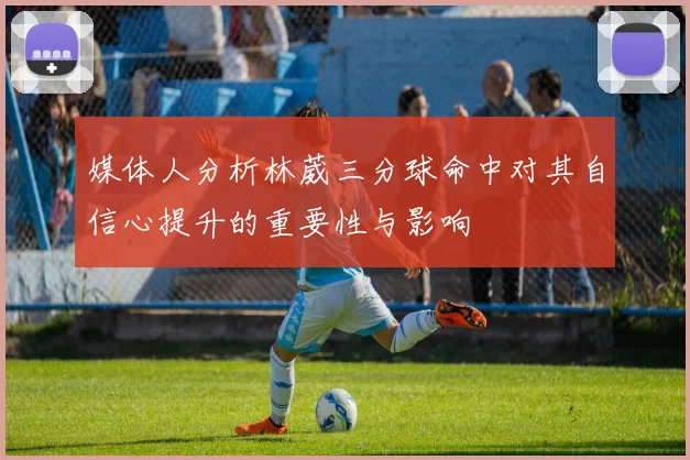 媒体人分析林葳三分球命中对其自信心提升的重要性与影响