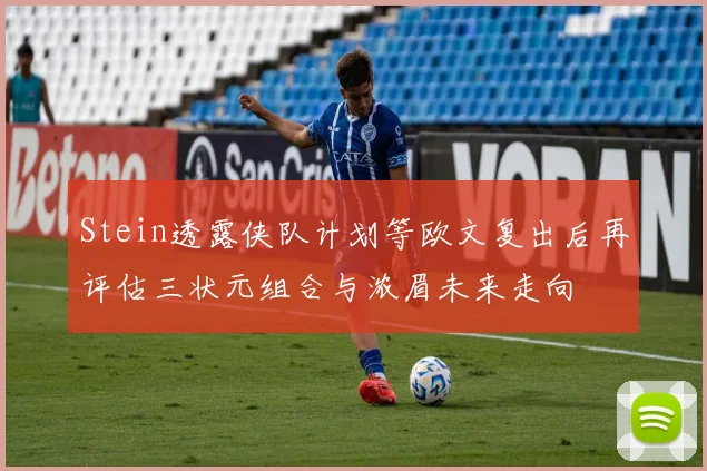 Stein透露侠队计划等欧文复出后再评估三状元组合与浓眉未来走向