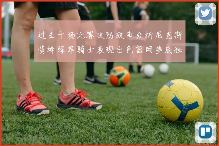 过去十场比赛攻防效率分析尼克斯黄蜂绿军骑士表现出色篮网垫底独占鳌头