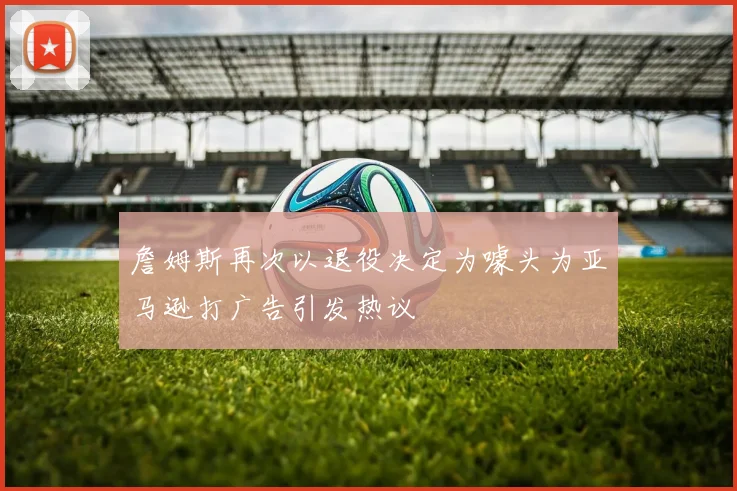 詹姆斯再次以退役决定为噱头为亚马逊打广告引发热议