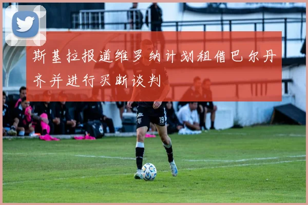 斯基拉报道维罗纳计划租借巴尔丹齐并进行买断谈判