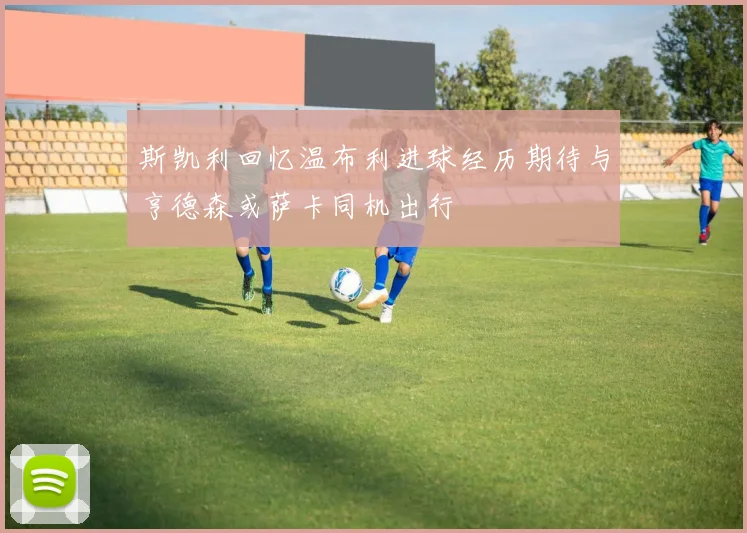 斯凯利回忆温布利进球经历期待与亨德森或萨卡同机出行