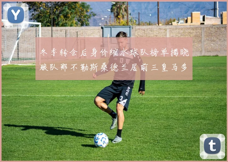 冬季转会后身价缩水球队榜单揭晓狼队那不勒斯桑德兰居前三皇马多特也在其中