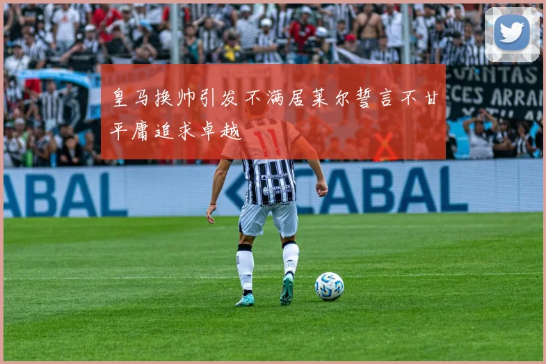 皇马换帅引发不满居莱尔誓言不甘平庸追求卓越