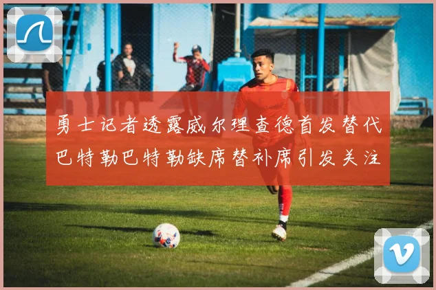 勇士记者透露威尔理查德首发替代巴特勒巴特勒缺席替补席引发关注