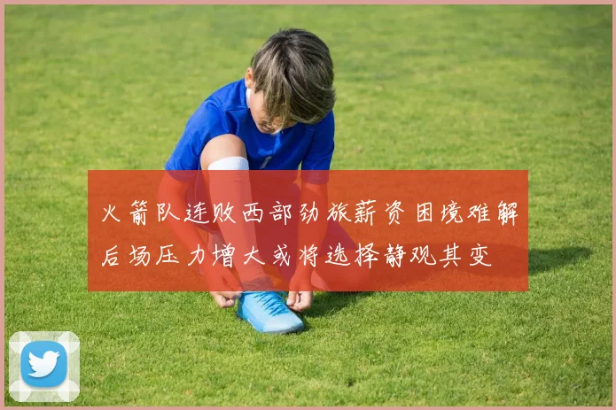 火箭队连败西部劲旅薪资困境难解后场压力增大或将选择静观其变