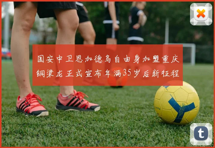 国安中卫恩加德乌自由身加盟重庆铜梁龙正式宣布年满35岁后新征程开启