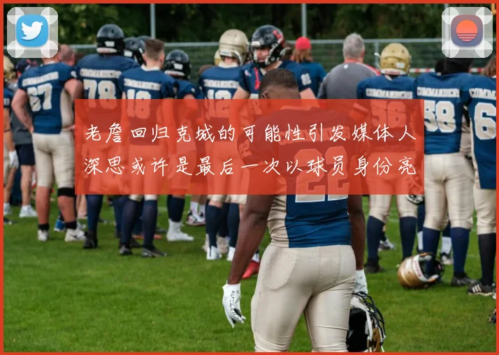 老詹回归克城的可能性引发媒体人深思或许是最后一次以球员身份亮相