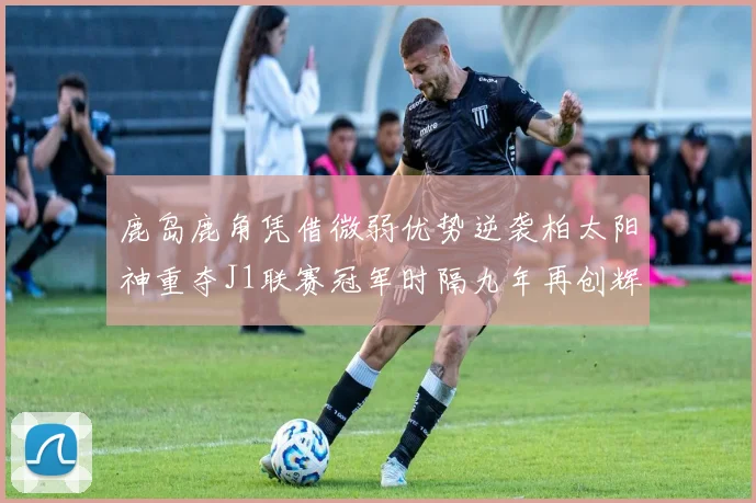 鹿岛鹿角凭借微弱优势逆袭柏太阳神重夺J1联赛冠军时隔九年再创辉煌