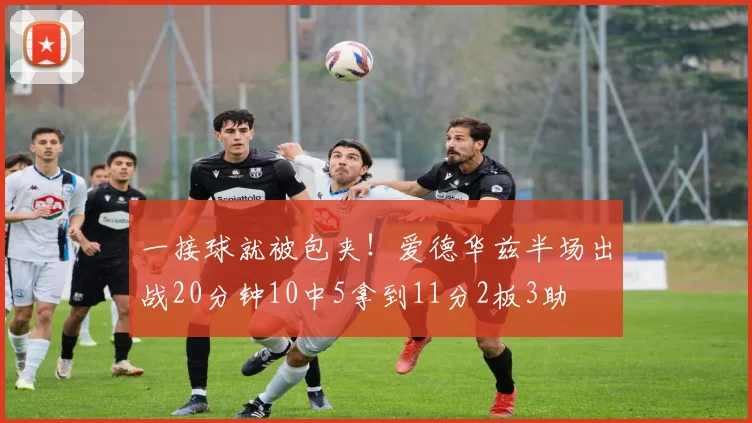 一接球就被包夹！爱德华兹半场出战20分钟10中5拿到11分2板3助