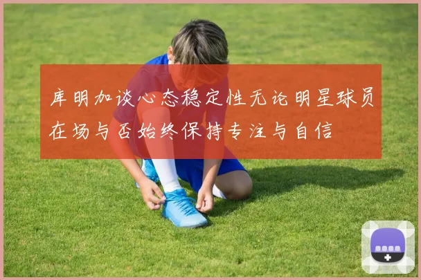库明加谈心态稳定性无论明星球员在场与否始终保持专注与自信