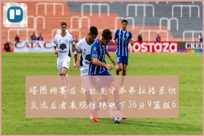 塔图姆赛后与杜克学弟弗拉格亲切交流后者表现惊艳砍下36分9篮板6助攻