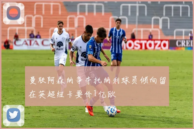 曼联阿森纳争夺托纳利球员倾向留在英超纽卡要价1亿欧