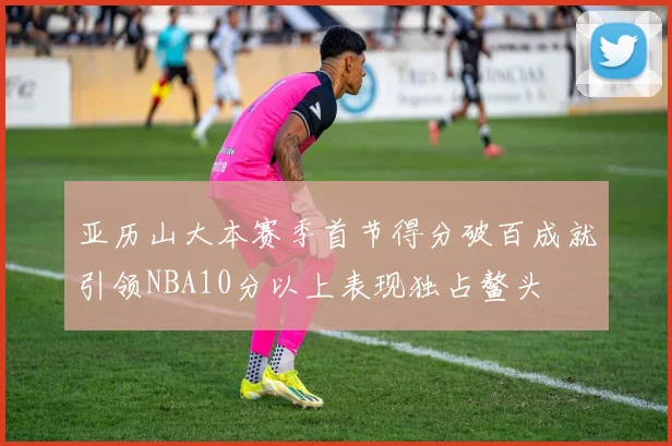 亚历山大本赛季首节得分破百成就引领NBA10分以上表现独占鳌头