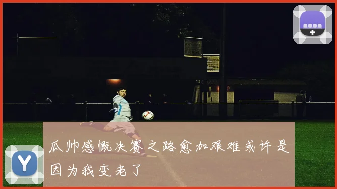 瓜帅感慨决赛之路愈加艰难或许是因为我变老了