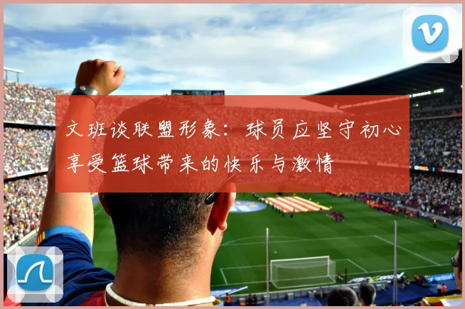 文班谈联盟形象：球员应坚守初心享受篮球带来的快乐与激情