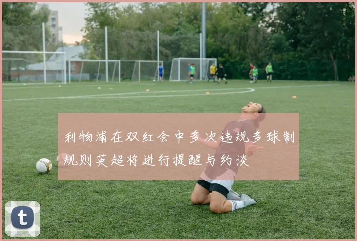 利物浦在双红会中多次违规多球制规则英超将进行提醒与约谈