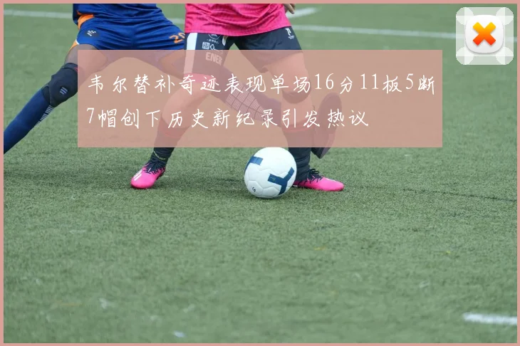 韦尔替补奇迹表现单场16分11板5断7帽创下历史新纪录引发热议