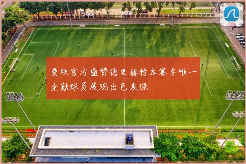 曼联官方盛赞德里赫特本赛季唯一全勤球员展现出色表现
