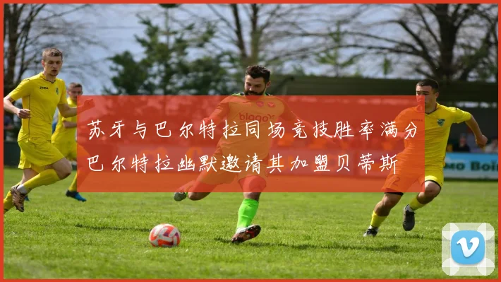 苏牙与巴尔特拉同场竞技胜率满分巴尔特拉幽默邀请其加盟贝蒂斯