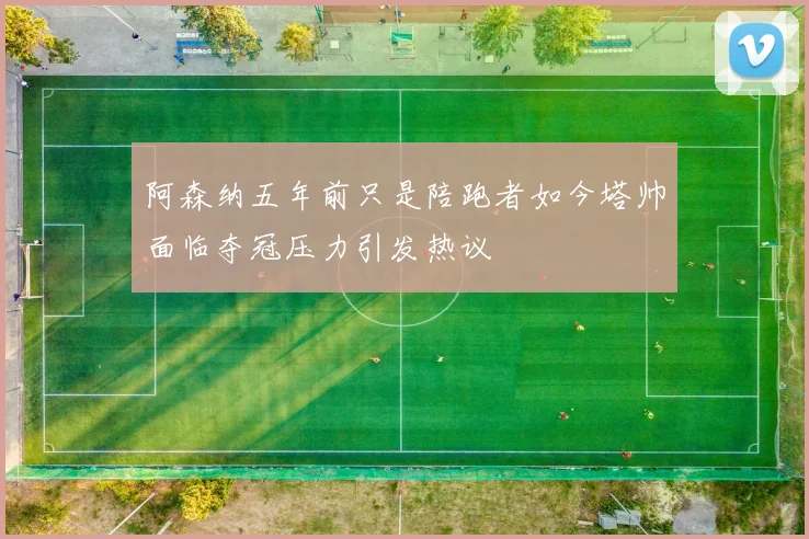 阿森纳五年前只是陪跑者如今塔帅面临夺冠压力引发热议