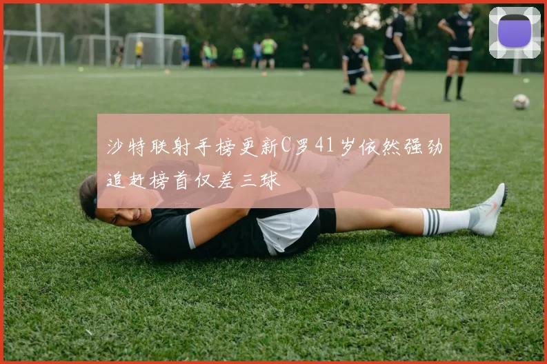 沙特联射手榜更新C罗41岁依然强劲追赶榜首仅差三球