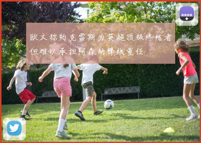 欧文称约克雷斯为英超顶级终结者但难以承担阿森纳锋线重任