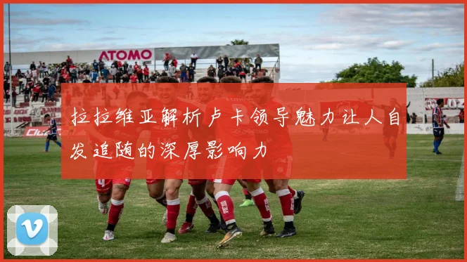 拉拉维亚解析卢卡领导魅力让人自发追随的深厚影响力