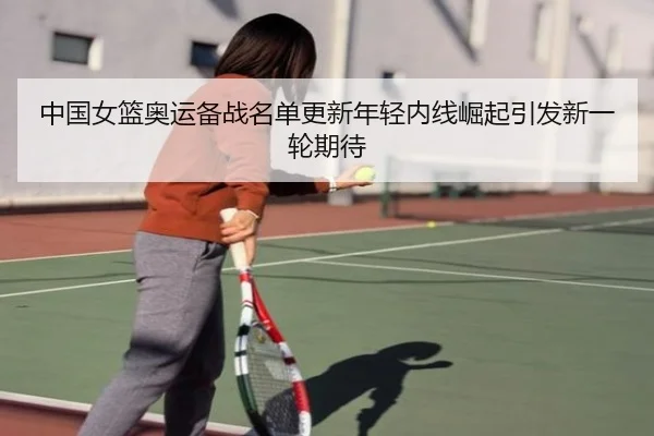 中国女篮奥运备战名单更新年轻内线崛起引发新一轮期待(TIANBOSPORTS)